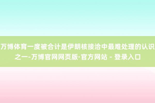万博体育一度被合计是伊朗核接洽中最难处理的认识之一-万博官网网页版·官方网站 - 登录入口