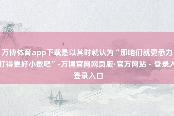 万博体育app下载是以其时就认为“那咱们就更悉力、打得更好小数吧”-万博官网网页版·官方网站 - 登录入口
