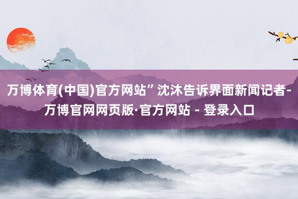 万博体育(中国)官方网站”沈沐告诉界面新闻记者-万博官网网页版·官方网站 - 登录入口