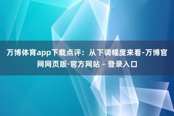 万博体育app下载　　点评：从下调幅度来看-万博官网网页版·官方网站 - 登录入口