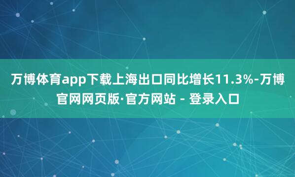 万博体育app下载上海出口同比增长11.3%-万博官网网页版·官方网站 - 登录入口