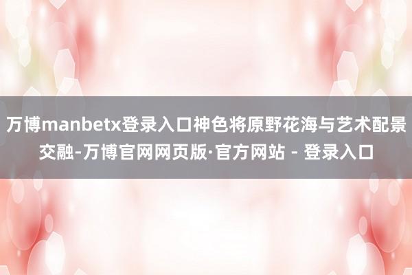 万博manbetx登录入口神色将原野花海与艺术配景交融-万博官网网页版·官方网站 - 登录入口