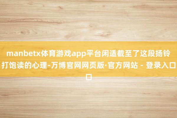 manbetx体育游戏app平台闲适截至了这段扬铃打饱读的心理-万博官网网页版·官方网站 - 登录入口