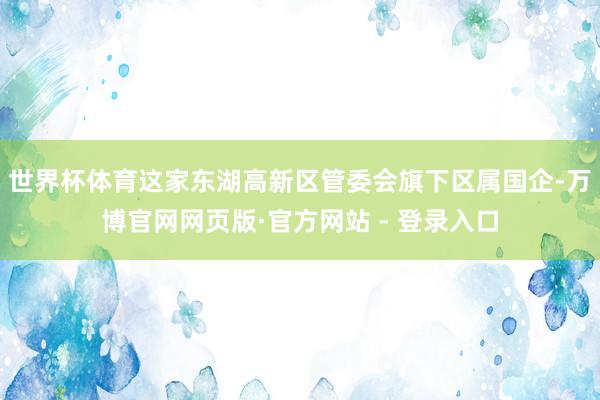 世界杯体育这家东湖高新区管委会旗下区属国企-万博官网网页版·官方网站 - 登录入口