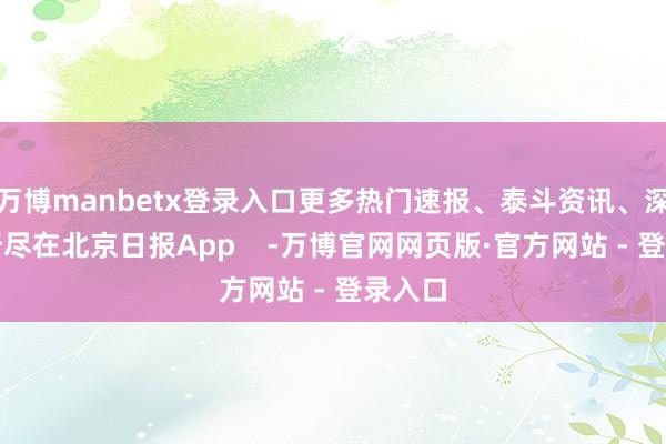 万博manbetx登录入口更多热门速报、泰斗资讯、深度分析尽在北京日报App    -万博官网网页版·官方网站 - 登录入口