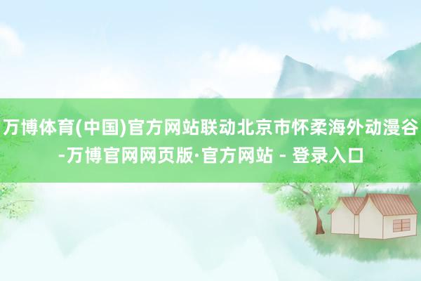 万博体育(中国)官方网站联动北京市怀柔海外动漫谷-万博官网网页版·官方网站 - 登录入口