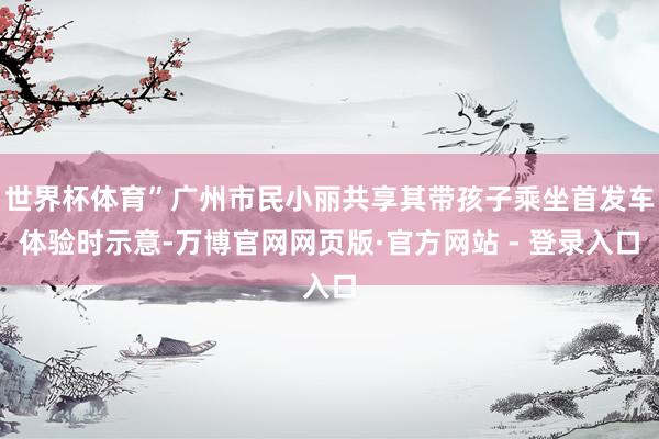 世界杯体育”广州市民小丽共享其带孩子乘坐首发车体验时示意-万博官网网页版·官方网站 - 登录入口