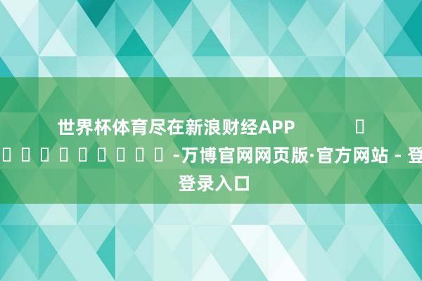 世界杯体育尽在新浪财经APP            													-万博官网网页版·官方网站 - 登录入口