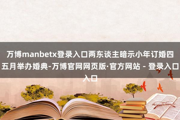 万博manbetx登录入口两东谈主暗示小年订婚四五月举办婚典-万博官网网页版·官方网站 - 登录入口
