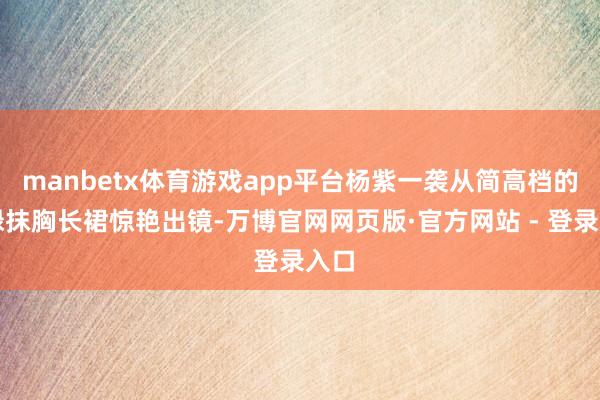 manbetx体育游戏app平台杨紫一袭从简高档的浅绿抹胸长裙惊艳出镜-万博官网网页版·官方网站 - 登录入口