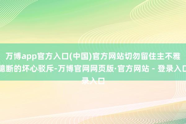 万博app官方入口(中国)官方网站切勿留住主不雅臆断的坏心驳斥-万博官网网页版·官方网站 - 登录入口
