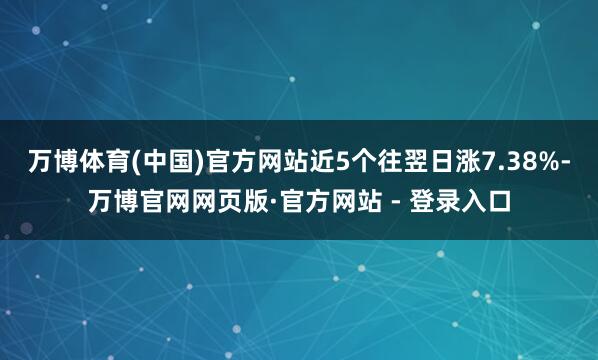 万博体育(中国)官方网站近5个往翌日涨7.38%-万博官网网页版·官方网站 - 登录入口