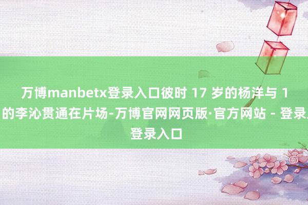 万博manbetx登录入口彼时 17 岁的杨洋与 18 岁的李沁贯通在片场-万博官网网页版·官方网站 - 登录入口