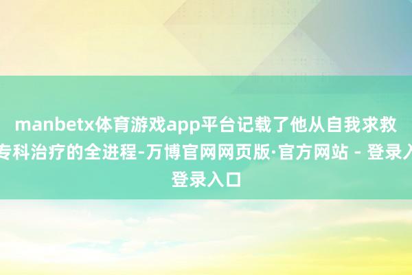 manbetx体育游戏app平台记载了他从自我求救到专科治疗的全进程-万博官网网页版·官方网站 - 登录入口