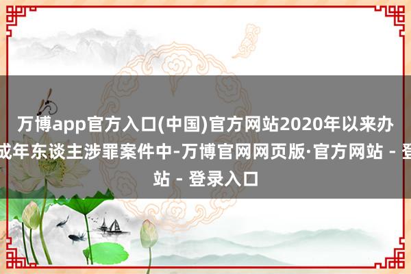 万博app官方入口(中国)官方网站2020年以来办理的未成年东谈主涉罪案件中-万博官网网页版·官方网站 - 登录入口
