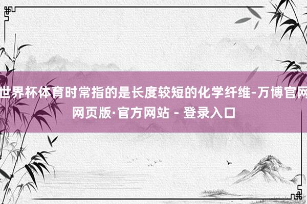 世界杯体育时常指的是长度较短的化学纤维-万博官网网页版·官方网站 - 登录入口