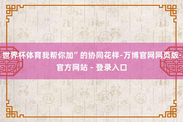 世界杯体育我帮你加”的协同花样-万博官网网页版·官方网站 - 登录入口