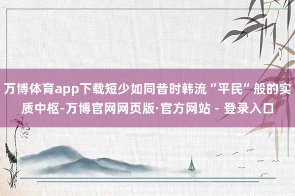 万博体育app下载短少如同昔时韩流“平民”般的实质中枢-万博官网网页版·官方网站 - 登录入口