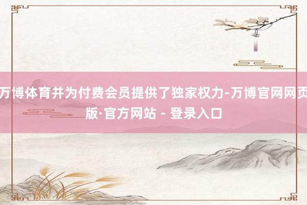 万博体育并为付费会员提供了独家权力-万博官网网页版·官方网站 - 登录入口