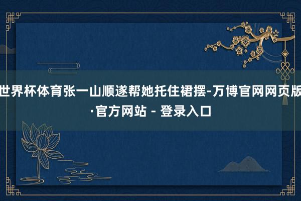世界杯体育张一山顺遂帮她托住裙摆-万博官网网页版·官方网站 - 登录入口