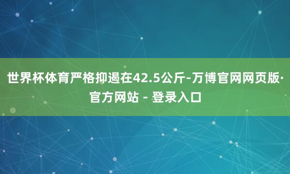 世界杯体育严格抑遏在42.5公斤-万博官网网页版·官方网站 - 登录入口