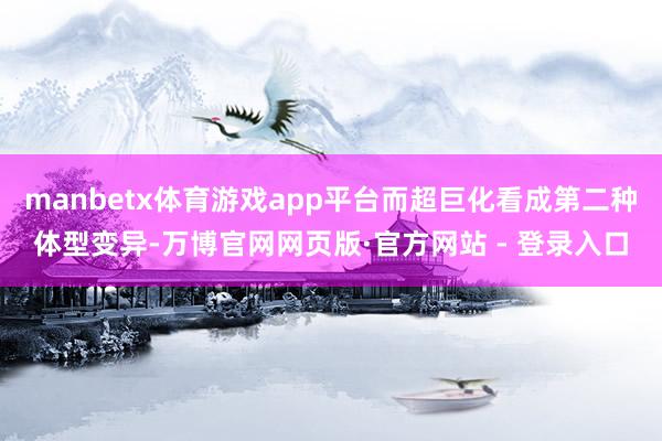 manbetx体育游戏app平台而超巨化看成第二种体型变异-万博官网网页版·官方网站 - 登录入口