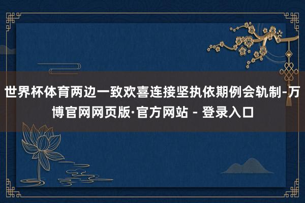 世界杯体育两边一致欢喜连接坚执依期例会轨制-万博官网网页版·官方网站 - 登录入口
