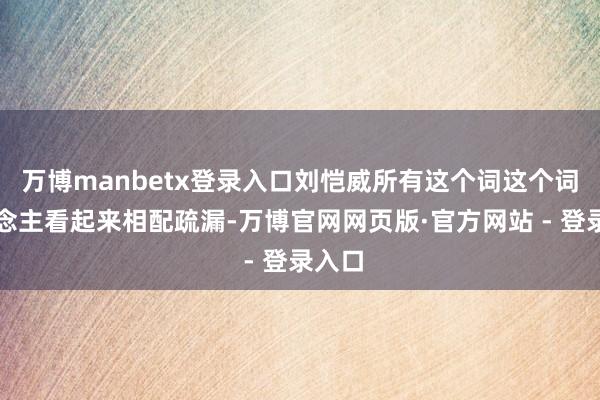 万博manbetx登录入口刘恺威所有这个词这个词东说念主看起来相配疏漏-万博官网网页版·官方网站 - 登录入口