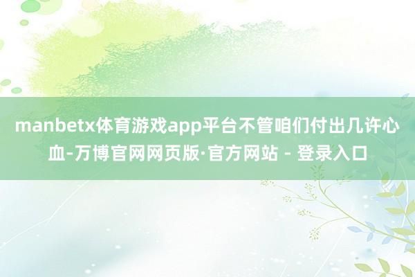 manbetx体育游戏app平台不管咱们付出几许心血-万博官网网页版·官方网站 - 登录入口
