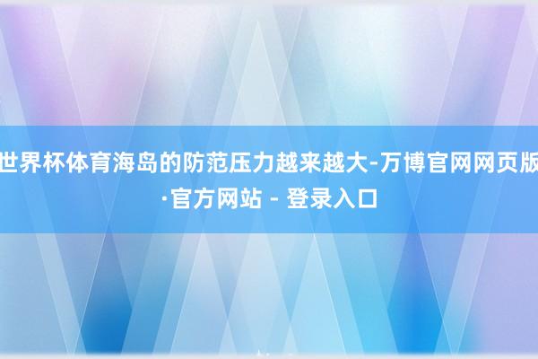 世界杯体育海岛的防范压力越来越大-万博官网网页版·官方网站 - 登录入口