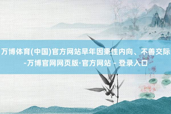 万博体育(中国)官方网站早年因秉性内向、不善交际-万博官网网页版·官方网站 - 登录入口
