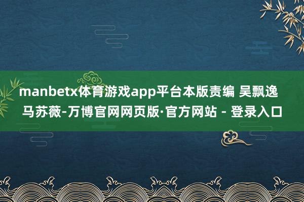 manbetx体育游戏app平台本版责编 吴飘逸  马苏薇-万博官网网页版·官方网站 - 登录入口