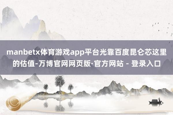 manbetx体育游戏app平台光靠百度昆仑芯这里的估值-万博官网网页版·官方网站 - 登录入口