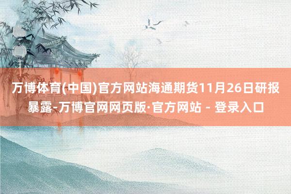 万博体育(中国)官方网站　　海通期货11月26日研报暴露-万博官网网页版·官方网站 - 登录入口