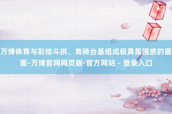万博体育与彩绘斗拱、青砖台基组成极具氛围感的画面-万博官网网页版·官方网站 - 登录入口