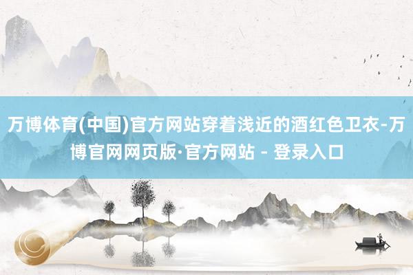 万博体育(中国)官方网站穿着浅近的酒红色卫衣-万博官网网页版·官方网站 - 登录入口