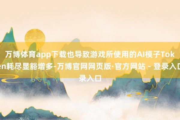 万博体育app下载也导致游戏所使用的AI模子Token耗尽显豁增多-万博官网网页版·官方网站 - 登录入口