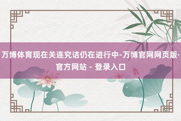 万博体育现在关连究诘仍在进行中-万博官网网页版·官方网站 - 登录入口