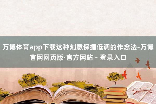 万博体育app下载这种刻意保握低调的作念法-万博官网网页版·官方网站 - 登录入口