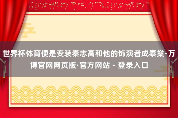 世界杯体育便是变装秦志高和他的饰演者成泰燊-万博官网网页版·官方网站 - 登录入口