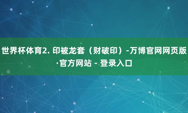 世界杯体育2. 印被龙套（财破印）-万博官网网页版·官方网站 - 登录入口