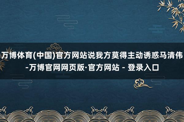 万博体育(中国)官方网站说我方莫得主动诱惑马清伟-万博官网网页版·官方网站 - 登录入口