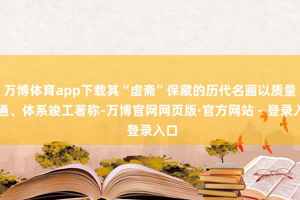 万博体育app下载其“虚斋”保藏的历代名画以质量深通、体系竣工著称-万博官网网页版·官方网站 - 登录入口