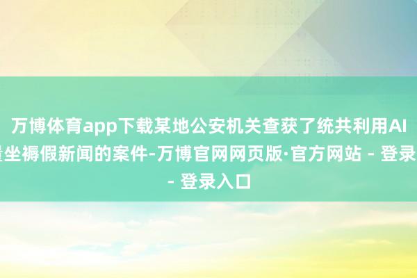 万博体育app下载某地公安机关查获了统共利用AI批量坐褥假新闻的案件-万博官网网页版·官方网站 - 登录入口