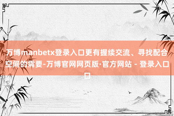 万博manbetx登录入口更有握续交流、寻找配合空间的需要-万博官网网页版·官方网站 - 登录入口