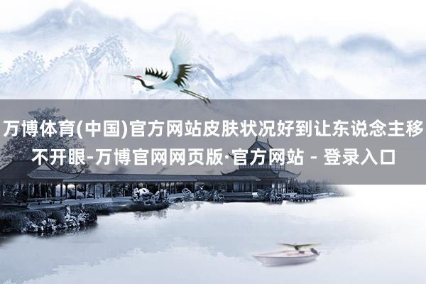 万博体育(中国)官方网站皮肤状况好到让东说念主移不开眼-万博官网网页版·官方网站 - 登录入口