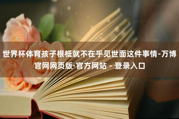 世界杯体育孩子根柢就不在乎见世面这件事情-万博官网网页版·官方网站 - 登录入口
