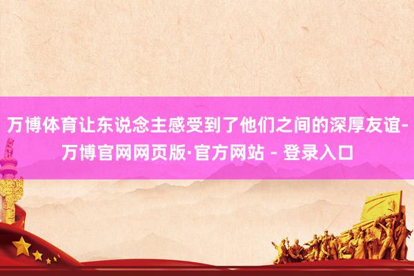 万博体育让东说念主感受到了他们之间的深厚友谊-万博官网网页版·官方网站 - 登录入口