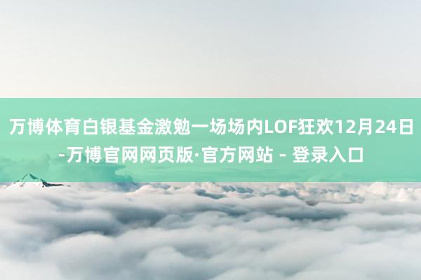 万博体育白银基金激勉一场场内LOF狂欢12月24日-万博官网网页版·官方网站 - 登录入口
