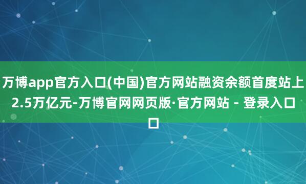 万博app官方入口(中国)官方网站融资余额首度站上2.5万亿元-万博官网网页版·官方网站 - 登录入口